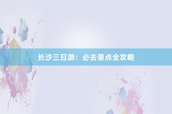 长沙三日游：必去景点全攻略